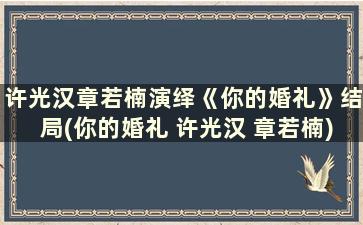 许光汉章若楠演绎《你的婚礼》结局(你的婚礼 许光汉 章若楠)